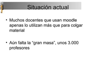 Situación actual Muchos docentes que usan moodle apenas lo utilizan más que para colgar material Aún falta la “gran masa”, unos 3.000 profesores 