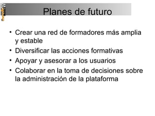 Planes de futuro Crear una red de formadores más amplia y estable Diversificar las acciones formativas Apoyar y asesorar a los usuarios Colaborar en la toma de decisiones sobre la administración de la plataforma 