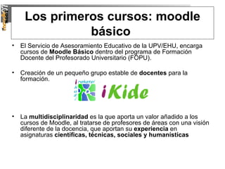 Los primeros cursos: moodle básico   El Servicio de Asesoramiento Educativo de la UPV/EHU, encarga cursos de  Moodle Básico  dentro del programa de Formación Docente del Profesorado Universitario (FOPU). Creación de un pequeño grupo estable de  docentes  para la formación. La  multidisciplinaridad  es la que aporta un valor añadido a los cursos de Moodle, al tratarse de profesores de áreas con una visión diferente de la docencia, que aportan su  experiencia  en asignaturas  científicas, técnicas, sociales y humanísticas 