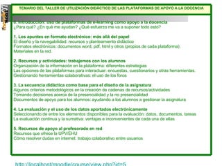 http://localhost/moodle/course/view.php?id=5   0. Introducción: uso de plataformas de e-learning como apoyo a la docencia ¿Para qué? ¿En qué me ayudan? ¿Qué esfuerzo me va a suponer todo esto? 1. Los apuntes en formato electrónico: más allá del papel El diseño y la navegabilidad: recursos y planteamiento didáctico Formatos electrónicos: documentos word, pdf, html y otros (propios de cada plataforma).  Materiales en la red. 2. Recursos y actividades: trabajemos con los alumnos Organización de la información en la plataforma: diferentes estrategias Las opciones de las plataformas para interactuar: encuestas, cuestionarios y otras herramientas. Gestionando herramientas colaborativas: el uso de los foros 3. La secuencia didáctica como base para el diseño de la asignatura Algunos criterios metodológicos en la creación de cadenas de recursos/actividades Tomando decisiones acerca de la presencialidad y la no presencialidad Documentos de apoyo para los alumnos: ayudando a los alumnos a gestionar la asignatura 4. La evaluación y el uso de los datos aportados electrónicamente Seleccionando de entre los elementos disponibles para la evaluación: datos, documentos, tareas La evaluación continua y la sumativa: ventajas e inconvenientes de cada una de ellas 5. Recursos de apoyo al profesorado en red Recursos que ofrece la UPV/EHU Cómo resolver dudas en internet: trabajo colaborativo entre usuarios TEMARIO DEL TALLER DE UTILIZACIÓN DIDÁCTICO DE LAS PLATAFORMAS DE APOYO A LA DOCENCIA 