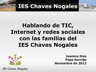 IES Chaves Nogales


    Hablando de TIC,
Internet y redes sociales
   con las familias del
  IES Chaves Nogales
                    Juanma Díaz
                   Pepe Garrido
              Noviembre de 2012
 