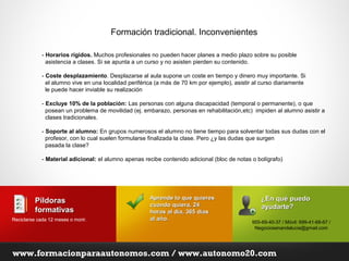 Formación tradicional. Inconvenientes

             - Horarios rígidos. Muchos profesionales no pueden hacer planes a medio plazo sobre su posible
               asistencia a clases. Si se apunta a un curso y no asisten pierden su contenido.

             - Coste desplazamiento. Desplazarse al aula supone un coste en tiempo y dinero muy importante. Si
               el alumno vive en una localidad periférica (a más de 70 km por ejemplo), asistir al curso diariamente
               le puede hacer inviable su realización

             - Excluye 10% de la población: Las personas con alguna discapacidad (temporal o permanente), o que
               posean un problema de movilidad (ej. embarazo, personas en rehabilitación,etc) impiden al alumno asistir a
               clases tradicionales.

             - Soporte al alumno: En grupos numerosos el alumno no tiene tiempo para solventar todas sus dudas con el
               profesor, con lo cual suelen formularse finalizada la clase. Pero ¿y las dudas que surgen
               pasada la clase?

             - Material adicional: el alumno apenas recibe contenido adicional (bloc de notas o bolígrafo)




                                                       Aprende lo que quieres                      ¿En qué puedo
          Píldoras                                     cuando quiera, 24
          formativas                                                                               ayudarte?
                                                       horas al día, 365 días
Reciclarse cada 12 meses o morir.
                           morir                       al año.
                                                                                               955-69-40-37 / Móvil: 699-41-68-67 /
                                                                                                Negociosenandalucia@gmail.com




www.formacionparaautonomos.com / www.autonomo20.com
 
