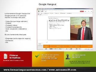 Google Hangout


  La herramienta Google Hangout de
  Google permite a 10 personas
  reunirse en tiempo real para:

  - Verse (los que tenga webcam)
  - Chatear
  - Compatir videos
  - Compartir powerpoints
  - Usar una pizarra colaborativa
  - Etc

  Es una herramienta ideal para:

  - Empresas (evita viajes de negocio)
  - Formación
  - Etc




                                           Aprende lo que quieres       ¿En qué puedo
          Píldoras                         cuando quiera, 24
          formativas                                                    ayudarte?
                                           horas al día, 365 días
Reciclarse cada 12 meses o morir.
                           morir           al año.
                                                                    955-69-40-37 / Móvil: 699-41-68-67 /
                                                                     Negociosenandalucia@gmail.com




www.formacionparaautonomos.com / www.autonomo20.com
 