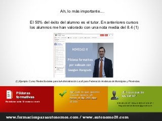 Ah, lo más importante....

                       El 50% del éxito del alumno es el tutor. En anteriores cursos
                       los alumnos me han valorado con una nota media del 8.4 (1)




         (1) Ejemplo: Curso 'Redes Sociales para la Administración Local' para Federación Andaluza de Municipios y Provincias.



                                                           Aprende lo que quieres                           ¿En qué puedo
          Píldoras                                         cuando quiera, 24
          formativas                                                                                        ayudarte?
                                                           horas al día, 365 días
Reciclarse cada 12 meses o morir.
                           morir                           al año.
                                                                                                        955-69-40-37 / Móvil: 699-41-68-67 /
                                                                                                         Negociosenandalucia@gmail.com




www.formacionparaautonomos.com / www.autonomo20.com
 