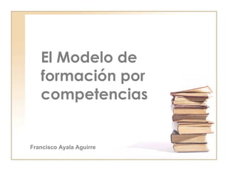 El Modelo de formación por competencias   Francisco Ayala Aguirre 