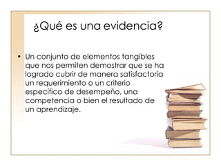 ¿Qué es una evidencia? Un conjunto de elementos tangibles que nos permiten demostrar que se ha logrado cubrir de manera satisfactoria un requerimiento o un criterio específico de desempeño, una competencia o bien el resultado de un aprendizaje. 