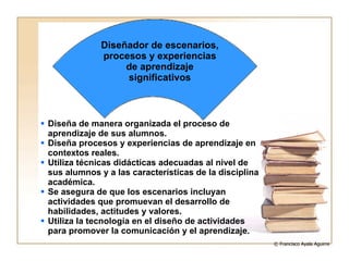 Diseña de manera organizada el proceso de aprendizaje de sus alumnos. Diseña procesos y experiencias de aprendizaje en contextos reales. Utiliza técnicas didácticas adecuadas al nivel de sus alumnos y a las características de la disciplina académica. Se asegura de que los escenarios incluyan actividades que promuevan el desarrollo de habilidades, actitudes y valores. Utiliza la tecnología en el diseño de actividades para promover la comunicación y el aprendizaje. Diseñador de escenarios, procesos y experiencias de aprendizaje significativos © Francisco Ayala Aguirre  