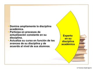 Domina ampliamente la disciplina académica. Participa en procesos de actualización constante en su disciplina. Actualiza su curso en función de los avances de su disciplina y de acuerdo al nivel de sus alumnos . Experto  en su disciplina académica © Francisco Ayala Aguirre  