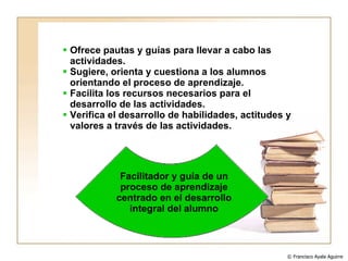 Ofrece pautas y guías para llevar a cabo las actividades. Sugiere, orienta y cuestiona a los alumnos orientando el proceso de aprendizaje. Facilita los recursos necesarios para el desarrollo de las actividades. Verifica el desarrollo de habilidades, actitudes y valores a través de las actividades. Facilitador y guía de un proceso de aprendizaje centrado en el desarrollo integral del alumno © Francisco Ayala Aguirre  