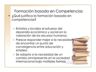 Formación basada en Competencias ¿Qué justifica la formación basada en competencias? Enfatiza y localiza el esfuerzo del desarrollo económico y social en la valoración de los recursos humanos. Parece responder mejor a la necesidad de encontrar un punto de convergencia entre educación y empleo. Se adapta a la necesidad de un cambio omnipresente en la sociedad internacional bajo múltiples formas. 