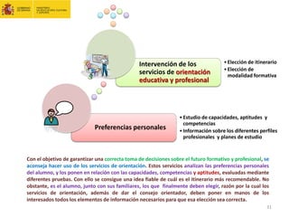 Preferencias personales
•Estudio de capacidades, aptitudes y
competencias
•Información sobre los diferentes perfiles
profesionales y planes de estudio
Intervención de los
servicios de orientación
educativa y profesional
•Elección de itinerario
•Elección de
modalidad formativa
Con el objetivo de garantizar una correcta toma de decisiones sobre el futuro formativo y profesional, se
aconseja hacer uso de los servicios de orientación. Estos servicios analizan las preferencias personales
del alumno, y los ponen en relación con las capacidades, competencias y aptitudes, evaluadas mediante
diferentes pruebas. Con ello se consigue una idea fiable de cuál es el itinerario más recomendable. No
obstante, es el alumno, junto con sus familiares, los que finalmente deben elegir, razón por la cual los
servicios de orientación, además de dar el consejo orientador, deben poner en manos de los
interesados todos los elementos de información necesarios para que esa elección sea correcta.
31
 