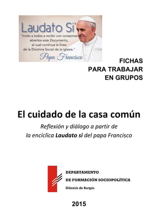 FICHAS
PARA TRABAJAR
EN GRUPOS
El cuidado de la casa común
Reflexión y diálogo a partir de
la encíclica Laudato si del papa Francisco
DEPARTAMENTO
DE FORMACIÓN SOCIOPOLÍTICA
Diócesis de Burgos
2015
 
