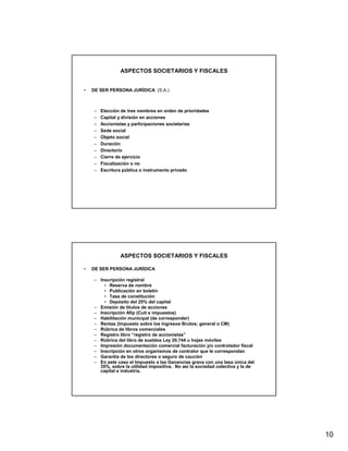 ASPECTOS SOCIETARIOS Y FISCALES


•   DE SER PERSONA JURÍDICA (S.A.)



    –   Elección de tres nombres en orden de prioridades
    –   Capital y división en acciones
    –   Accionistas y participaciones societarias
    –   Sede social
    –   Objeto social
    –   Duración
    –   Directorio
    –   Cierre de ejercicio
    –   Fiscalización o no
    –   Escritura pública o instrumento privado




                ASPECTOS SOCIETARIOS Y FISCALES

•   DE SER PERSONA JURÍDICA

    – Inscripción registral
        • Reserva de nombre
        • Publicación en boletín
        • Tasa de constitución
        • Depósito del 25% del capital
    – Emisión de tìtulos de acciones
    – Inscripción Afip (Cuit e impuestos)
    – Habilitación municipal (de corresponder)
    – Rentas (Impuesto sobre los Ingresos Brutos; general o CM)
    – Rúbrica de libros comerciales
    – Registro libro “registro de accionistas”
    – Rùbrica del libro de sueldos Ley 20.744 u hojas móviles
    – Impresión documentación comercial facturación y/o controlador fiscal
    – Inscripción en otros organismos de contralor que le correspondan
    – Garantía de los directores o seguro de caución
    – En este caso el Impuesto a las Ganancias grava con una tasa única del
      35%, sobre la utilidad impositiva. No así la sociedad colectiva y la de
      capital e industria.




                                                                                10
 