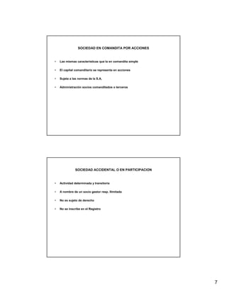 SOCIEDAD EN COMANDITA POR ACCIONES



•   Las mismas características que la en comandita simple

•   El capital comanditario se representa en acciones

•   Sujeta a las normas de la S.A.

•   Administración socios comanditados o terceros




               SOCIEDAD ACCIDENTAL O EN PARTICIPACION



•   Actividad determinada y transitoria

•   A nombre de un socio gestor resp. Ilimitada

•   No es sujeto de derecho

•   No se inscribe en el Registro




                                                            7
 
