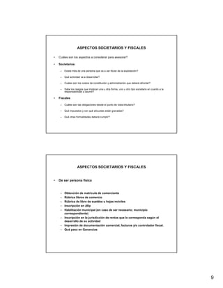 ASPECTOS SOCIETARIOS Y FISCALES

•   Cuáles son los aspectos a considerar para asesorar?

•   Societarios:

     –   Existe más de una persona que va a ser titular de la explotación?

     –   Qué actividad va a desarrollar?

     –   Cuáles son los costos de constitución y administración que deberá afrontar?

     –   Sabe los riesgos que implican una u otra forma, uno u otro tipo societario en cuanto a la
         responsabilidad a asumir?

•   Fiscales

     –   Cuáles son las obligaciones desde el punto de vista tributario?

     –   Qué impuestos y con qué alícuotas están gravadas?

     –   Qué otras formalidades deberá cumplir?




                    ASPECTOS SOCIETARIOS Y FISCALES


•   De ser persona física


     – Obtención de matrícula de comerciante
     – Rúbrica libros de comercio
     – Rúbrica de libro de sueldos u hojas móviles
     – Inscripción en Afip
     – Habilitación municipal (en caso de ser necesario; municipio
       correspondiente)
     – Inscripción en la jurisdicción de rentas que le corresponda según el
       desarrollo de su actividad
     – Impresión de documentación comercial, facturas y/o controlador fiscal.
     – Qué pasa en Ganancias




                                                                                                     9
 