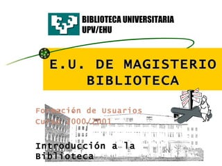 E.U. DE MAGISTERIO BIBLIOTECA Formación de Usuarios   Curso 2000/2001 Introducción a la Biblioteca BIBLIOTECA UNIVERSITARIA UPV/EHU 