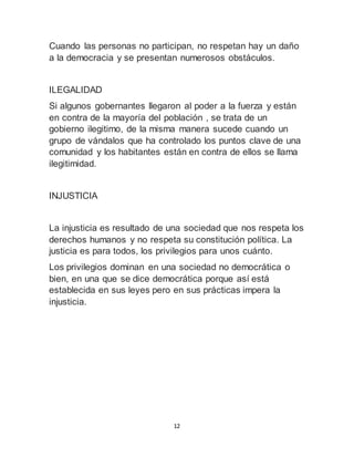 Cuando las personas no participan, no respetan hay un daño 
a la democracia y se presentan numerosos obstáculos. 
ILEGALIDAD 
Si algunos gobernantes llegaron al poder a la fuerza y están 
en contra de la mayoría del población , se trata de un 
gobierno ilegitimo, de la misma manera sucede cuando un 
grupo de vándalos que ha controlado los puntos clave de una 
comunidad y los habitantes están en contra de ellos se llama 
ilegitimidad. 
12 
INJUSTICIA 
La injusticia es resultado de una sociedad que nos respeta los 
derechos humanos y no respeta su constitución política. La 
justicia es para todos, los privilegios para unos cuánto. 
Los privilegios dominan en una sociedad no democrática o 
bien, en una que se dice democrática porque así está 
establecida en sus leyes pero en sus prácticas impera la 
injusticia. 
 
