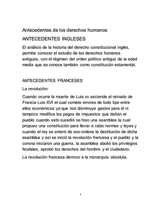 Antecedentes de los derechos humanos 
ANTECEDENTES INGLESES 
El análisis de la historia del derecho constitucional inglés, 
permite conocer el estudio de los derechos humanos 
antiguos, con el régimen del orden político antiguo de la edad 
media que se conoce también como constitución estamental. 
ANTECEDENTES FRANCESES 
3 
La revolución: 
Cuando ocurre la muerte de Luis xv asciende al reinado de 
Francia Luis XVI el cual comete errores de todo tipo entre 
ellos económicos ya que nos disminuye gastos para él ni 
tampoco modifica los pagos de impuestos que dañan el 
pueblo cuando esto sucedió se hiso una asamblea la cual 
propuso una constitución para llevar a cabo normas y leyes y 
cuando el rey se enteró de eso ordeno la destitución de dicha 
asamblea y así se inició la revolución francesa y el pueblo y la 
corona iniciaron una guerra, la asamblea abolió los privilegios 
feudales, aprobó los derechos del hombre y el ciudadano. 
La revolución francesa derroco a la monarquía absoluta. 
 