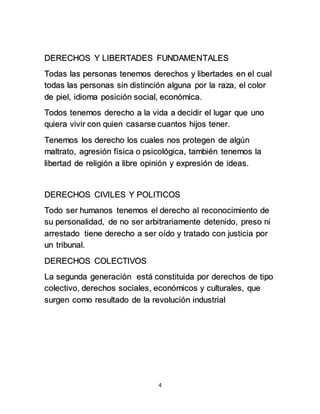DERECHOS Y LIBERTADES FUNDAMENTALES 
Todas las personas tenemos derechos y libertades en el cual 
todas las personas sin distinción alguna por la raza, el color 
de piel, idioma posición social, económica. 
Todos tenemos derecho a la vida a decidir el lugar que uno 
quiera vivir con quien casarse cuantos hijos tener. 
Tenemos los derecho los cuales nos protegen de algún 
maltrato, agresión física o psicológica, también tenemos la 
libertad de religión a libre opinión y expresión de ideas. 
DERECHOS CIVILES Y POLITICOS 
Todo ser humanos tenemos el derecho al reconocimiento de 
su personalidad, de no ser arbitrariamente detenido, preso ni 
arrestado tiene derecho a ser oído y tratado con justicia por 
un tribunal. 
4 
DERECHOS COLECTIVOS 
La segunda generación está constituida por derechos de tipo 
colectivo, derechos sociales, económicos y culturales, que 
surgen como resultado de la revolución industrial 
 