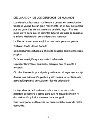 DECLARACION DE LOS DERECHOS DE HUMANOS 
Los derechos humanos nos llevan a pensar en la revolución 
francesa ya que fue un gran movimiento en el cual se luchaba 
por las garantías de las personas de dicho lugar. Fue una 
pieza clave para que en distintos lugares del país se realizara 
la misma declaración de los derechos humanos. 
La libertad es un valor espiritual que cada persona pueda: 
5 
Trabajar donde desee hacerlo. 
Seleccionar los estudios u oficio de acuerdo con los intereses 
propios 
Profesar la religión que considere adecuada 
Expresar libremente sus ideas, siempre que no afecte a 
terceros 
Circular libremente por el país y radicar en el lugar que escoja 
Asumir una orientación política y si lo desea, adscribirse a la 
asociación política de cualquier tipo de orientación 
La importancia de los derechos humanos es darnos la 
igualdad de género a todos para que no haya distinción ni 
discriminación y todos seamos tratados igual. 
Que no importe la diferencia de clase social el color de piel la 
economía. 
 