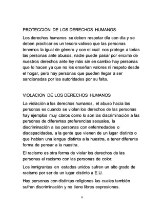 PROTECCION DE LOS DERECHOS HUMANOS 
Los derechos humanos se deben respetar día con día y se 
deben practicar es un tesoro valioso que las personas 
tenemos la igual de género y con el cual nos protege a todas 
las personas ante abusos, nadie puede pasar por encima de 
nuestros derechos ante ley más sin en cambio hay personas 
que lo hacen ya que no les enseñan valores ni respeto desde 
el hogar, pero hay personas que pueden llegar a ser 
sancionadas por las autoridades por su falta. 
VIOLACION DE LOS DERECHOS HUMANOS 
La violación a los derechos humanos, el abuso hacia las 
personas es cuando se violan los derechos de las personas 
hay ejemplos muy claros como lo son las discriminación a las 
personas de diferentes preferencias sexuales, la 
discriminación a las personas con enfermedades o 
discapacidades, a la gente que vienen de un lugar distinto o 
que hablan una lengua distinta a la nuestra, a tener diferente 
forma de pensar a la nuestra. 
El racismo es otra forma de violar los derechos de las 
personas el racismo con las personas de color. 
Los inmigrantes en estados unidos sufren un alto grado de 
racismo por ser de un lugar distinto a E.U. 
Hay personas con distintas religiones las cuales también 
sufren discriminación y no tiene libres expresiones. 
6 
 