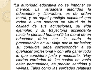 “La autoridad educativa no se impone: se
  merece. La verdadera autoridad la
  educadora y liberadora, es de orden
  moral, y es aquel prestigio espiritual que
  rodea a una persona en virtud de la
  calidad de sus actuaciones, su vida
  ejemplar, y su trayectoria ascendente
  hacia la plenitud humana”5 La moral de un
  educador debe ser la carta de
  presentación en su viaje por la profesión;
  su conducta debe corresponder a su
  quehacer profesional y con ella ganar todo
  lo que considere justo y necesario. “Hay
  ciertas verdades de las cuales no vasta
  estar persuadidos; es preciso sentirlas y
  vivirlas. Tales como las verdades relativas
 