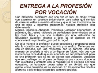 ENTREGA A LA PROFESIÓN
       POR VOCACIÓN
Una profesión, cualquiera que sea ella es fácil de elegir, vasta
con examinar un catálogo universitario, para saber que cientos
de carreras están a nuestro alcance y que si nos inscribimos en
una de ellas y logramos graduarnos, nuestra profesión está
determinada:
Médico, Ingeniero, Abogado, Periodista, Contador, Economista, O
ptómetra, etc., estoy hablando de profesiones determinadas en la
ley como tales y que son avaladas por una Institución de
Educación Superior; distinto a ésto, es el ejercicio de mi
conocimiento o profesión ¿por qué lo hago?
De esta manera la profesión puede escogerse y prepararse para
ella, la vocación se descubre, se vive y se realiza. Tiene que ver
con un llamado, con una respuesta, con un carisma, con una
manera de ayudarle al otro a configurar su futuro, más que con
instruirlo No cabe duda que ser educador es ser profesional, pero
es una profesión que se ha de ejercer con vocación. Vocación
que se constituye con el paso del tiempo y que madura donde la
vida cuestiona y enfrenta con la realidad En el ejercicio del acto
educativo, un educador podrá saber si en verdad eso que
ejerce, como profesión, es su vocación. En los momentos difíciles
aferrarse a ella o dejarla son dos caminos posibles.
 