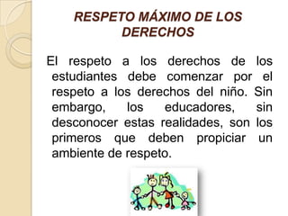 RESPETO MÁXIMO DE LOS
          DERECHOS

El respeto a los derechos de los
 estudiantes debe comenzar por el
 respeto a los derechos del niño. Sin
 embargo,    los   educadores,    sin
 desconocer estas realidades, son los
 primeros que deben propiciar un
 ambiente de respeto.
 