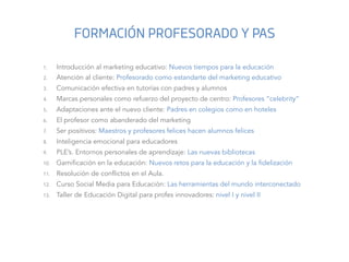 1.  Introducción al marketing educativo: Nuevos tiempos para la educación	
  
2.  Atención al cliente: Profesorado como es...
