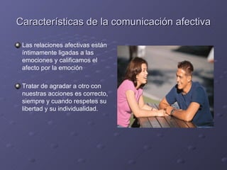 Características de la comunicación afectiva

 Las relaciones afectivas están
 íntimamente ligadas a las
 emociones y calificamos el
 afecto por la emoción

 Tratar de agradar a otro con
 nuestras acciones es correcto,
 siempre y cuando respetes su
 libertad y su individualidad.
 