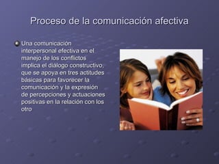 Proceso de la comunicación afectiva

Una comunicación
interpersonal efectiva en el
manejo de los conflictos
implica el diálogo constructivo,
que se apoya en tres actitudes
básicas para favorecer la
comunicación y la expresión
de percepciones y actuaciones
positivas en la relación con los
otro
 