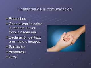 Limitantes de la comunicación

Reproches
Generalización sobre
la manera de ser:
todo lo haces mal
Declaración del tipo:
eres malo o incapaz
Sarcasmo
Amenazas
Otros
 