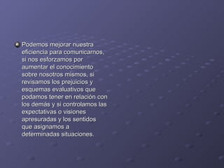 Podemos mejorar nuestra
eficiencia para comunicarnos,
si nos esforzamos por
aumentar el conocimiento
sobre nosotros mismos, si
revisamos los prejuicios y
esquemas evaluativos que
podamos tener en relación con
los demás y si controlamos las
expectativas o visiones
apresuradas y los sentidos
que asignamos a
determinadas situaciones.
 