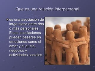 Que es una relación interpersonal

es una asociación de
largo plazo entre dos
o más personales .
Estas asociaciones
pueden basarse en
emociones como el
amor y el gusto,
negocios y
actividades sociales.
 