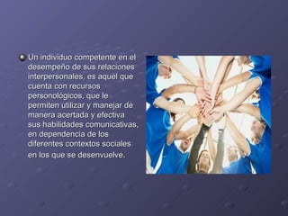 Un individuo competente en el
desempeño de sus relaciones
interpersonales, es aquel que
cuenta con recursos
personológicos, que le
permiten utilizar y manejar de
manera acertada y efectiva
sus habilidades comunicativas,
en dependencia de los
diferentes contextos sociales
en los que se desenvuelve.
 