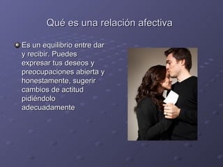 Qué es una relación afectiva

Es un equilibrio entre dar
y recibir. Puedes
expresar tus deseos y
preocupaciones abierta y
honestamente, sugerir
cambios de actitud
pidiéndolo
adecuadamente
 