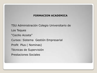 FORMACION ACADEMICA TSU Administración Colegio Universitario de Los Teques “Cecilio Acosta” Cursos: Sistema  Gestión Empresarial  Profit  Plus ( Nominas) Técnicas de Supervisión Prestaciones Sociales 