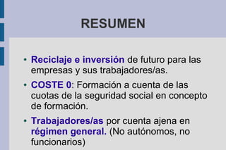 RESUMEN
● Reciclaje e inversión de futuro para las
empresas y sus trabajadores/as.
● COSTE 0: Formación a cuenta de las
cuotas de la seguridad social en concepto
de formación.
● Trabajadores/as por cuenta ajena en
régimen general. (No autónomos, no
funcionarios)
 