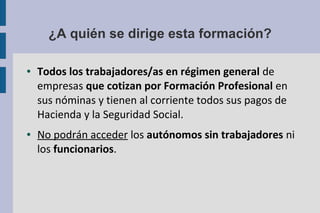 ¿A quién se dirige esta formación?
● Todos los trabajadores/as en régimen general de
empresas que cotizan por Formación Profesional en
sus nóminas y tienen al corriente todos sus pagos de
Hacienda y la Seguridad Social.
● No podrán acceder los autónomos sin trabajadores ni
los funcionarios.
 