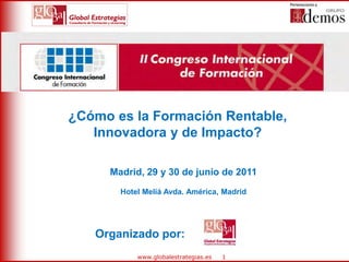 1 
www.globalestrategias.es 
¿Cómo es la Formación Rentable, Innovadora y de Impacto? 
Organizado por: 
Madrid, 29 y 30 de junio de 2011 
Hotel Meliá Avda. América, Madrid  