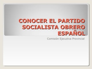 CONOCER EL PARTIDO
 SOCIALISTA OBRERO
           ESPAÑOL
       Comisión Ejecutiva Provincial
 