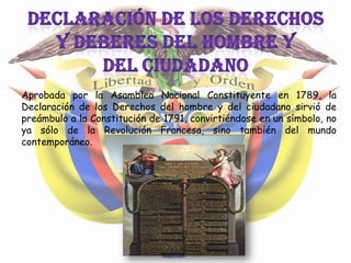 Aprobada por la Asamblea Nacional Constituyente en 1789, la
Declaración de los Derechos del hombre y del ciudadano sirvió de
preámbulo a la Constitución de 1791, convirtiéndose en un símbolo, no
ya sólo de la Revolución Francesa, sino también del mundo
contemporáneo.
 