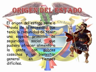El origen del estado nace a
través de la necesidad que
tenía la comunidad de tener
una especie primitiva de
seguridad     social,    que
pudiera ofrecer alimento a
la    gente   con     pobres
cosechas y un bienestar
general      en      tiempos
difíciles.
 