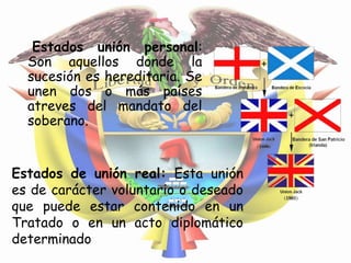 Estados unión personal:
  Son aquellos donde la
  sucesión es hereditaria. Se
  unen dos o más países
  atreves del mandato del
  soberano.


Estados de unión real: Esta unión
es de carácter voluntario o deseado
que puede estar contenido en un
Tratado o en un acto diplomático
determinado
 