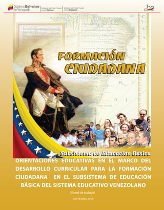 Gobierno
de Venezuel
a
Bolivarian
o Ministerio del Poder Popular
parala Educación
Ministerio del Poder Popular
parala Defensa
ORIENTACIONES EDUCATIVAS EN EL MARCO DEL
DESARROLLO CURRICULAR PARA LA FORMACIÓN
CIUDADANA EN EL SUBSISTEMA DE EDUCACIÓN
BÁSICA DEL SISTEMA EDUCATIVO VENEZOLANO
(SEPTIEMBRE, 2010)
(Papel de trabajo)
Gobierno
de Venezuel
a
Bolivarian
o Ministerio del Poder Popular
parala Educación
Ministerio del Poder Popular
parala Defensa
 