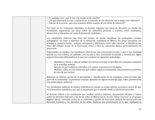 10
-- En cualquier caso, ¿qué le toca a la escuela en tal cuestión?
-- ¿De qué democracia se trata o cuál ha de ser el contenido de una educación que la tenga como referencia?
-- Además de la escuela, ¿qué otras instancias deben ocuparse de esta forma de educación?
Con base en las respuestas obtenidas, el docente organiza una mesa de discusión en donde los
estudiantes argumentan sus ideas sobre las diferentes posturas y visiones sobre ciudadanía,
democracia y educación, así como de formación ciudadana.
Los estudiantes elaboran una línea del tiempo, en donde identifican las principales visiones
pedagógicas, los fines y objetivos de la educación ciudadana en México. En grupo presentan los
trabajos y, posteriormente, analizan semejanzas y diferencias entre tales visiones e identifican los
retos del enfoque actual de la Formación cívica y ética en educación básica, particularmente en
preescolar.
Organizados en equipos, los estudiantes seleccionan una comunidad (escolar o no) o una localidad
(puede ser una colonia, un poblado, una escuela u otra comunidad localizada y reunida por algún
espacio físico bien delimitado) en la que van a realizar las siguientes actividades:
- Identifican y llevan a cabo un análisis de la forma en la que se perciben los conceptos señalados
en la actividad anterior.
- Revisan en qué medida se entienden y se ponen en práctica los conceptos.
- Analizan cuáles son los obstáculos que existen, según la comunidad, para ponerlos en práctica,
en caso de que existan.
Elaboran un informe escrito de la percepción e identificación de los conceptos vistos en clase por
parte de la comunidad. Lo presentan al grupo apoyados en alguna tecnología (ppt, video, presentación
con media player, etcétera).
Los estudiantes elaboran de manera individual un ensayo en el que definen su postura acerca de qué
es la formación ciudadana y por qué es importante que se atienda desde la educación prescolar.
El docente solicita a los estudiantes que recaben noticias, informes, documentos oficiales o videos
sobre los derechos humanos y los de los niños en México (en la sección “Otros recursos” se proponen
algunas ideas); comentan acerca de su contenido, y parten de éstos para analizar los textos sobre los
derechos humanos y los derechos de los niños. Elaboran una presentación en la que expliquen la
 