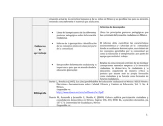 11
situación actual de los derechos humanos y de los niños en México y las posibles vías para su atención,
teniendo como referente el material que analizaron.
Evidencias
de
aprendizaje
 Línea del tiempo acerca de las diferentes
posturas pedagógicas sobre la formación
ciudadana.
 Informe de la percepción e identificación
de los conceptos vistos en clase por parte
de la comunidad.
 Ensayo sobre la formación ciudadana y la
importancia para que se atiende desde la
educación preescolar.
Criterios de desempeño:
Ubica las principales posturas pedagógicas que
han orientado la formación ciudadana en México.
El informe debe especificar las características
socioeconómicas y culturales de la comunidad
donde se analizaron los conceptos, una síntesis de
los conceptos percibidos por la comunidad así
como la valoración e interpretación por parte del
equipo que realizó el trabajo.
Emplea las concepciones centrales de las teorías y
concepciones revisadas respecto a la formación
ciudadana, la democracia, la ciudadanía y la
educación; argumenta de manera crítica la
postura que asume ante su propia formación
como ciudadano y su función como formador de
futuros ciudadanos.
Bibliografía
Barba C., Bonifacio (2007). Las (Im) posibilidades del educación ciudadana en México. REICE-Revista
Electrónica Iberoamericana sobre Calidad, Eficacia y Cambio en Educación, Vol. 5, No. 4.
México.
Disponible en:
http://www.rinace.net/arts/vol5num4/art3.pdf
Duarte M., Armando y Jaramillo C., Martha C. (2009). Cultura política, participación ciudadana y
consolidación democrática en México. Espiral, VOL. XVI, NÚM. 46, septiembre-diciembre, pp.
137-171, Universidad de Guadalajara, México
Disponible en:
 