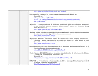 12
http://www.redalyc.org/articulo.oa?id=13811856005
González Luna C., Teresa (2010). Democracia y formación ciudadana. México: IFE.
Disponible en:
http://www.ife.org.mx/docs/IFE-
v2/DECEYEC/EducacionCivica/CuadernosDivulgacion/CuadernosDivulgacion-
pdfs/CUAD_28.pdf
Magendzo, A. (2008). Formación de estudiantes deliberantes para una democracia deliberativa.
Revista Electrónica Iberoamericana sobre Calidad, Eficacia y Cambio en la Educación, 5(4) pp.
70-82. Recuperado de:
http://www.rinace.net/arts/vol5num4/art4.pdf
Martínez, Miquel (2006) Formación para la ciudadanía y educación superior. Revista Iberoamericana
de Educación No 42 (2006) pp. 85-102. Recuperado de internet:
http://www.rieoei.org/rie42a05.pdf
Mayordomo, Alejandro, “El sentido político de la educación cívica: libertad, participación y
ciudadanía”, Revista Iberoamericana de Educación, Número 47, mayo agosto de 2008.
Disponible en:
http://www.rieoei.org/rie47a10.pdf
Orozco Henríquez (2002). Los derechos humanos de los mexicanos. México: Comisión Nacional de los
Derechos Humanos. Recuperado de internet:
http://200.33.14.34:1033/archivos/pdfs/DH_22.pdf
Pilotti, Francisco (2001). Globalización y convención sobre los derechos del niño: el contexto del texto.
CEPAL ECLAC, Naciones Unidas, Santiago de Chile.
Disponible en:
http://www.eclac.org/publicaciones/xml/4/7024/lcl1522e_.pdf
SEP (2011). La Formación cívica y ética en la educación básica: retos y posibilidades en el contexto de
la sociedad globalizada. Recuperado de:
http://basica.sep.gob.mx/FCyE%20web.pdf
 