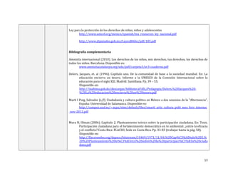 13
Ley para la protección de los derechos de niñas, niños y adolescentes
http://www.unicef.org/mexico/spanish/mx_resources_ley_nacional.pdf
http://www.diputados.gob.mx/LeyesBiblio/pdf/185.pdf
Bibliografía complementaria
Amnistía internacional (2010). Los derechos de los niños, mis derechos, tus derechos, los derechos de
todos los niños. Barcelona. Disponible en:
www.amnistiacatalunya.org/edu/pdf/carpeta3/ec3-cuaderno.pdf
Delors, Jacques, et. al (1996). Capítulo uno. De la comunidad de base a la sociedad mundial. En: La
educación encierra un tesoro. Informe a la UNESCO de la Comisión Internacional sobre la
educación para el siglo XXI. Madrid: Santillana. Pp. 39 – 55.
Disponible en:
http://inabima.gob.do/descargas/bibliotecaFAIL/Pedagogia/Delors,%20Jacques%20-
%20La%20educacion%20encierra%20un%20tesoro.pdf
Martí I Puig, Salvador (s/f). Ciudadanía y cultura política en México a dos sexenios de la “Alternancia”.
España: Universidad de Salamanca. Disponible en:
http://campus.usal.es/~acpa/sites/default/files/smarti_artic_cultura_polit_mex_foro_internac
_nov-2012.pdf
Mora N, Olman (2006). Capítulo 2. Planteamiento teórico sobre la participación ciudadana. En: Tesis.
Participación ciudadana para el fortalecimiento democrático en lo ambiental: ¿entre la eficacia
y el conflicto? Costa Rica: FLACSO, Sede en Costa Rica. Pp. 33-83 (trabajar hasta la pág. 58).
Disponible en:
http://flacsoandes.org/dspace/bitstream/10469/1971/11/04.%20Cap%C3%ADtulo%202.%
20%20Planteamiento%20te%C3%B3rico%20sobre%20la%20participaci%C3%B3n%20ciuda
dana.pdf
 