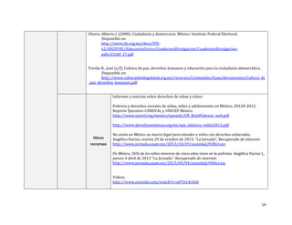 14
Olvera, Alberto J. (2008). Ciudadanía y democracia. México: Instituto Federal Electoral.
Disponible en:
http://www.ife.org.mx/docs/IFE-
v2/DECEYEC/EducacionCivica/CuadernosDivulgacion/CuadernosDivulgacion-
pdfs/CUAD_27.pdf
Tuvilla R., José (s/f). Cultura de paz, derechos humanos y educación para la ciudadanía democrática.
Disponible en:
http://www.culturadelalegalidad.org.mx/recursos/Contenidos/Guas/documentos/Cultura_de
_paz_derechos_humanos.pdf
Otros
recursos
Informes y noticias sobre derechos de niñas y niños:
Pobreza y derechos sociales de niñas, niños y adolescentes en México, 20120-2012.
Reporte Ejecutivo CONEVAL y UNICEF México.
http://www.unicef.org/mexico/spanish/UN_BriefPobreza_web.pdf
http://www.derechosinfancia.org.mx/epu_infancia_redim2013.pdf
No existe en México un marco legal para atender a niños con derechos vulnerados.
Angélica Enciso, martes 29 de octubre de 2013, “La Jornada”, Recuperado de internet:
http://www.jornada.unam.mx/2013/10/29/sociedad/038n1soc
En México, 56% de los niños menores de cinco años viven en la pobreza. Angélica Enciso L,
jueves 4 abril de 2013 “La Jornada”. Recuperado de internet:
http://www.jornada.unam.mx/2013/04/04/sociedad/040n1soc
Videos:
http://www.youtube.com/watch?v=o07trL4r6SA
 
